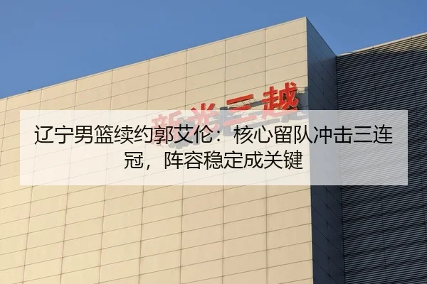 辽宁男篮续约郭艾伦：核心留队冲击三连冠，阵容稳定成关键